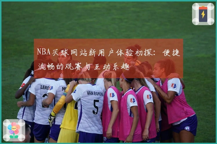 NBA买球网站新用户体验初探：便捷流畅的观赛与互动乐趣