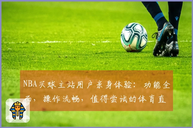 NBA买球主站用户亲身体验：功能全面，操作流畅，值得尝试的体育直播入口