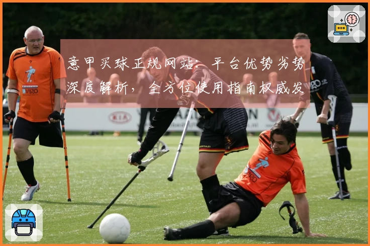 意甲买球正规网站：平台优势劣势深度解析，全方位使用指南权威发布